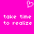 A bright pink background features a white pixelated heart symbol above two identical lines of text reading "take time to realize" in lowercase.