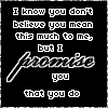 Black background with white text reading "I know you don't believe you mean this much to me, but I promise you that you do" in a of nine , some with small heart symbols