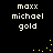 Black background with white pixelated text 'maxx michael gold' repeated in two , yellow dot animations on right side