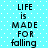 A static image with a light blue background featuring white dots, displaying the text "LIFE is MADE FOR falling" in black pixelated font across two identical vertical sections.