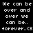 Pixelated white text on black background repeats 'We can be over and over we can be.. forever..<3' in two identical
