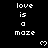 Black background with white pixelated text 'love is a maze' repeated in three , each containing two instances of the phrase and one heart symbol below
