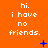 Orange background with repeated white text 'hi. i have no friends.' and blue pixelated symbols changing across frames.