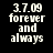 Black background with white pixelated text reading '3.7.09 forever and always' in two identical side-by-side arrangements.