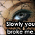 A pixelated close-up of a person's eye with visible eyelashes and skin texture, overlaid by bold black text reading "Slowly you broke me.".