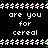 Black background with white text repeating 'are you for cereal' in four , separated by green asterisks, with a gray rectangle in the bottom right corner