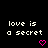 Black background with white pixelated text 'love is a secret' repeated across multiple , each followed by pink heart or arrow symbols