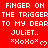Red background with white pixelated text repeating 'FINGER ON THE TRIGGER TO MY DEAR JULIET.. *XoXo* ♡' in three horizontal , with a gray rectangular overlay in the bottom-right corner
