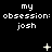 Black background with repeated white text 'my obsession: josh' and changing white symbols above each text block.