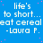 Blue background with repeated white text 'life's to short... eat cereal -Laura P.' and pink dots, partially obscured by a gray rectangle.